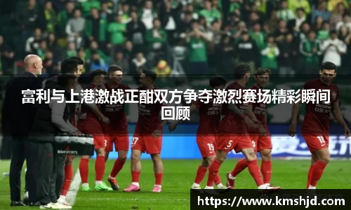 富利与上港激战正酣双方争夺激烈赛场精彩瞬间回顾